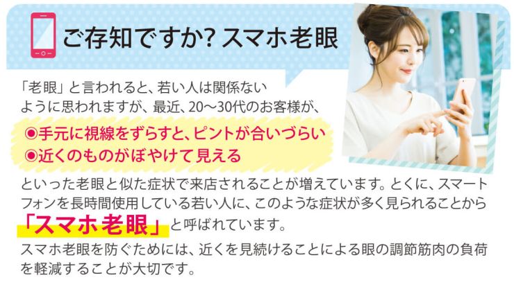 ご存知ですか？スマホ老眼 「老眼」と言われると、若い人は関係ないように思われますが、最近、20〜30代のお客様が、手元に視線をずらすと、ピントが合いづらい 近くのものがぼやけて見える といった老眼と似た症状で来店されることが増えています。とくに、スマートフォンを長時間使用している若い人に、このような症状が多く見られることから「スマホ老眼」と呼ばれています。スマホ老眼を防ぐためには、近くを見続けることによる眼の調節筋肉の負荷を軽減することが大切です。