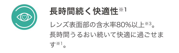 長時間続く快適性 レンズ表面部の含水率８０％以上 長時間うるおい続いて快適に過ごせます。