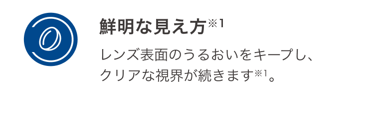 鮮明な見え方 レンズ表面のうるおいをキープし、クリアな視界が続きます。